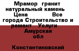 Мрамор, гранит, натуральный камень! › Цена ­ 10 000 - Все города Строительство и ремонт » Услуги   . Амурская обл.,Константиновский р-н